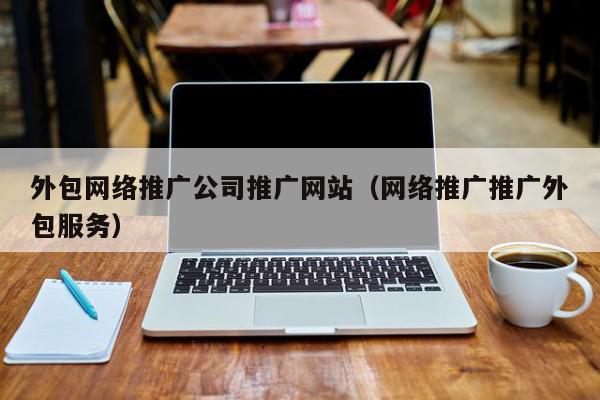外包網(wǎng)絡(luò)推廣公司推廣網(wǎng)站(網(wǎng)絡(luò)推廣推廣外包服務(wù))
