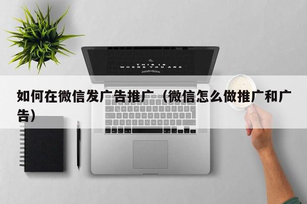 如何在微信發廣告推廣(微信怎么做推廣和廣告)