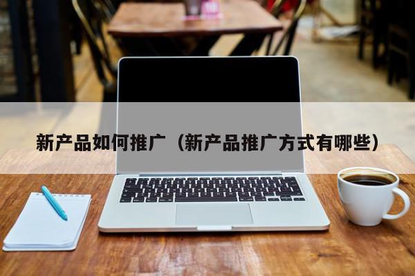 新產品如何推廣(新產品推廣方式有哪些)