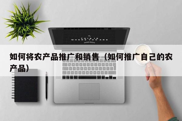 如何將農產品推廣和銷售(如何推廣自己的農產品)