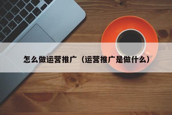 怎么做運營推廣(運營推廣是做什么)