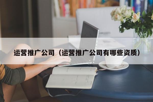 運營推廣公司(運營推廣公司有哪些資質)