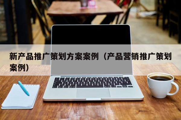 新產(chǎn)品推廣策劃方案案例(產(chǎn)品營銷推廣策劃案例)
