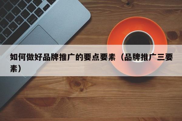 如何做好品牌推廣的要點要素(品牌推廣三要素)