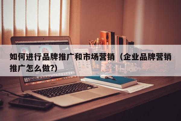 如何進行品牌推廣和市場營銷(企業品牌營銷推廣怎么做?)