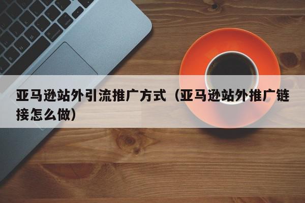 亞馬遜站外引流推廣方式(亞馬遜站外推廣鏈接怎么做)