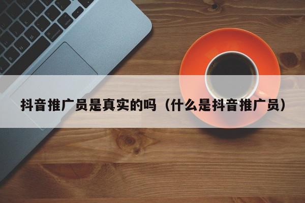 抖音推廣員是真實的嗎(什么是抖音推廣員)