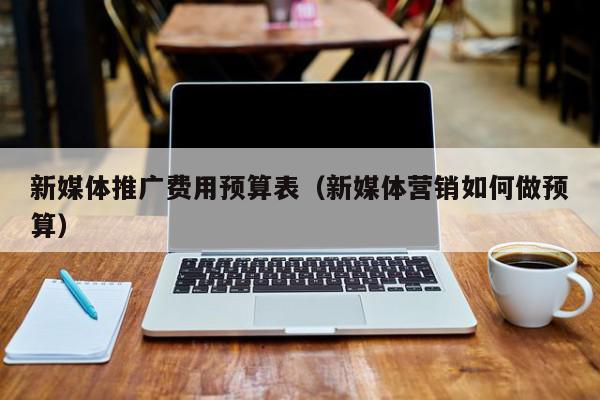 新媒體推廣費(fèi)用預(yù)算表(新媒體營(yíng)銷(xiāo)如何做預(yù)算)