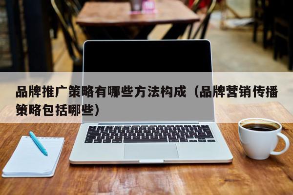 品牌推廣策略有哪些方法構成(品牌營銷傳播策略包括哪些)