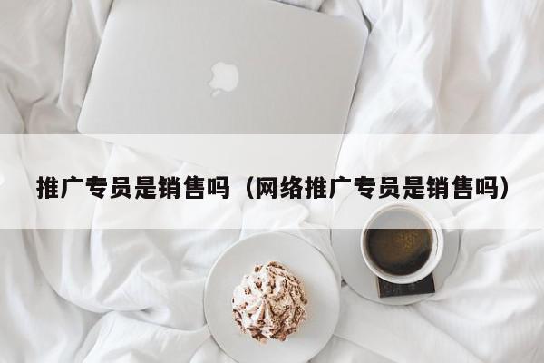 推廣專員是銷售嗎(網絡推廣專員是銷售嗎)