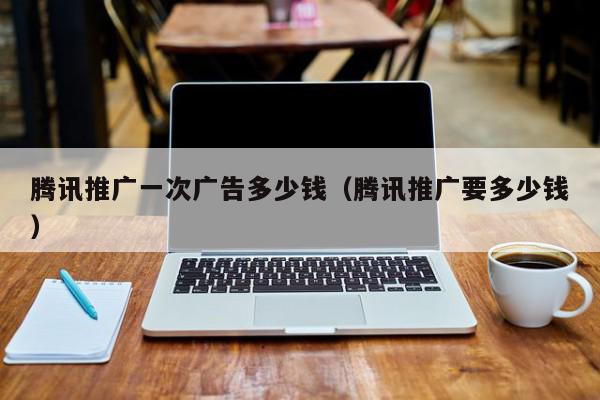 騰訊推廣一次廣告多少錢(騰訊推廣要多少錢)
