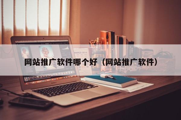 網站推廣軟件哪個好(網站推廣軟件)