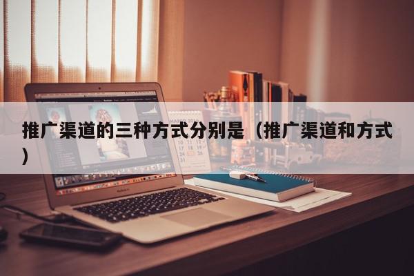 推廣渠道的三種方式分別是(推廣渠道和方式)