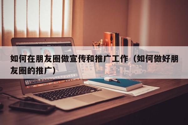 如何在朋友圈做宣傳和推廣工作(如何做好朋友圈的推廣)