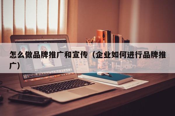 怎么做品牌推廣和宣傳(企業如何進行品牌推廣)