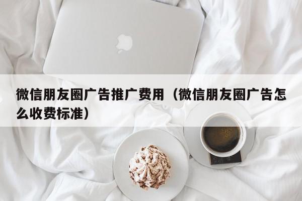 微信朋友圈廣告推廣費用(微信朋友圈廣告怎么收費標準)