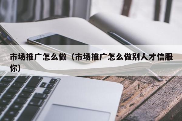 市場推廣怎么做(市場推廣怎么做別人才信服你)