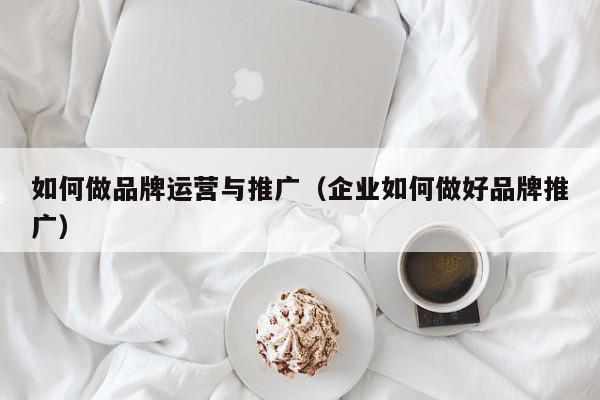 如何做品牌運營與推廣(企業如何做好品牌推廣)