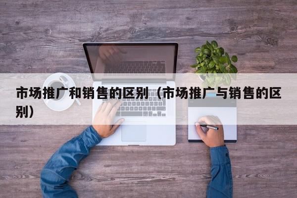 市場推廣和銷售的區別(市場推廣與銷售的區別)