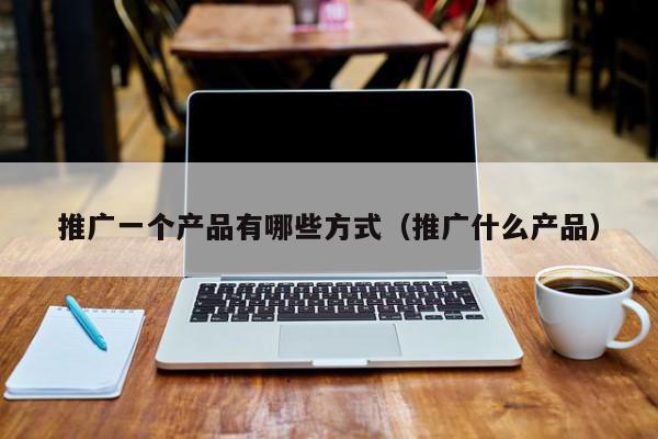 推廣一個產品有哪些方式(推廣什么產品)