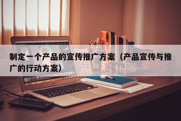 制定一個產品的宣傳推廣方案(產品宣傳與推廣的行動方案)